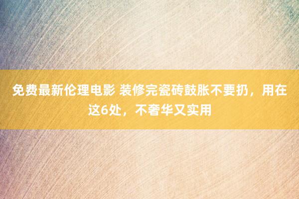 免费最新伦理电影 装修完瓷砖鼓胀不要扔，用在这6处，不奢华又实用