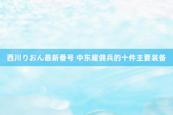 西川りおん最新番号 中东雇佣兵的十件主要装备