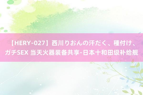 【HERY-027】西川りおんの汗だく、種付け、ガチSEX 当天火器装备共享-日本十和田级补给舰