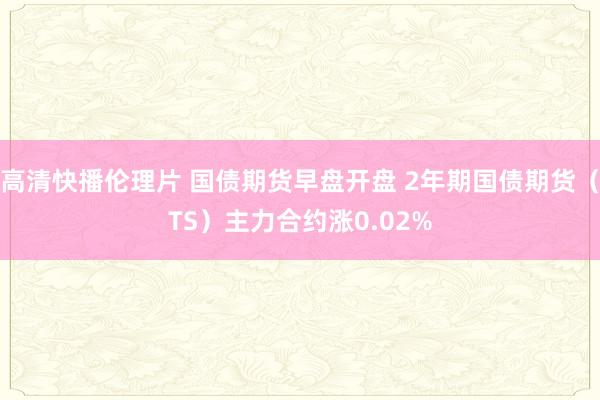 高清快播伦理片 国债期货早盘开盘 2年期国债期货（TS）主力合约涨0.02%