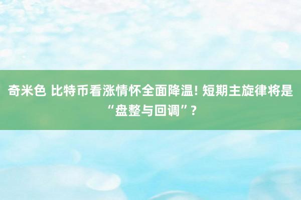 奇米色 比特币看涨情怀全面降温! 短期主旋律将是“盘整与回调”?