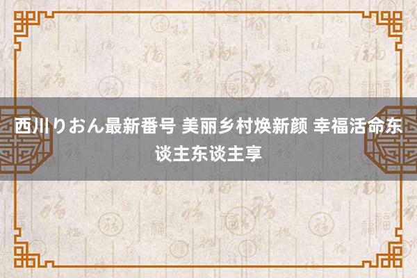 西川りおん最新番号 美丽乡村焕新颜 幸福活命东谈主东谈主享