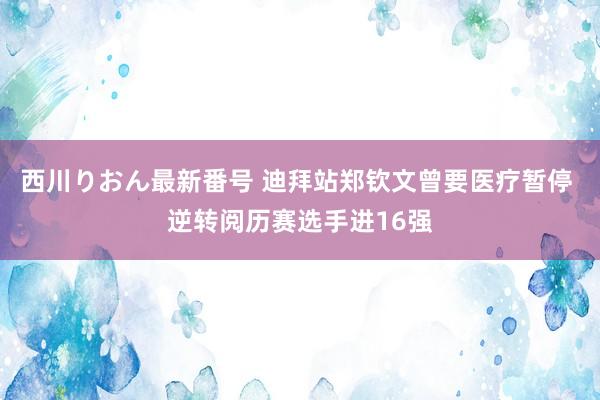 西川りおん最新番号 迪拜站郑钦文曾要医疗暂停 逆转阅历赛选手进16强