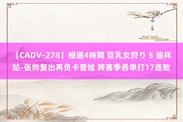 【CADV-278】極選4時間 巨乳女狩り 5 迪拜站-张帅复出再负卡普娃 跨赛季吞单打17连败