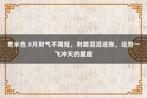 奇米色 8月财气不简短，财路滔滔进账，运势一飞冲天的星座