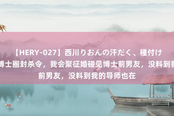 【HERY-027】西川りおんの汗だく、種付け、ガチSEX 博士圈封杀令，我会聚征婚碰见博士前男友，没料到我的导师也在