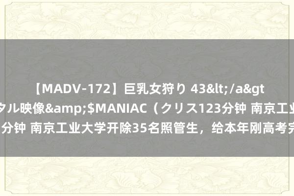 【MADV-172】巨乳女狩り 43</a>2010-11-05クリスタル映像&$MANIAC（クリス123分钟 南京工业大学开除35名照管生，给本年刚高考完的孩子提了个醒