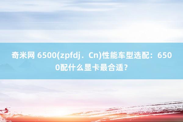 奇米网 6500(zpfdj．Cn)性能车型选配：6500配什么显卡最合适？