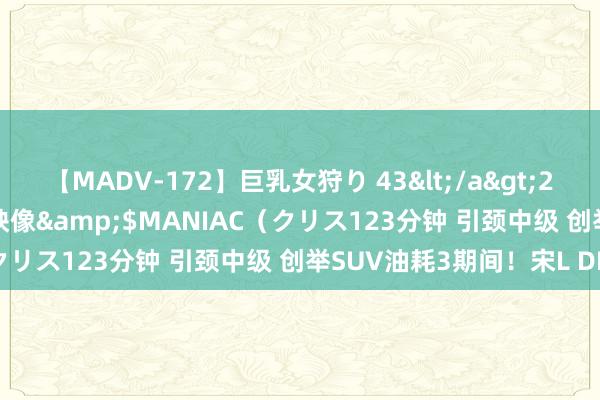 【MADV-172】巨乳女狩り 43</a>2010-11-05クリスタル映像&$MANIAC（クリス123分钟 引颈中级 创举SUV油耗3期间！宋L DM