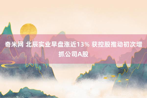 奇米网 北辰实业早盘涨近13% 获控股推动初次增抓公司A股