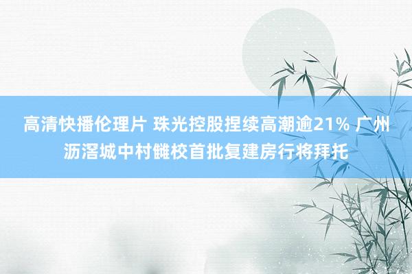 高清快播伦理片 珠光控股捏续高潮逾21% 广州沥滘城中村雠校首批复建房行将拜托