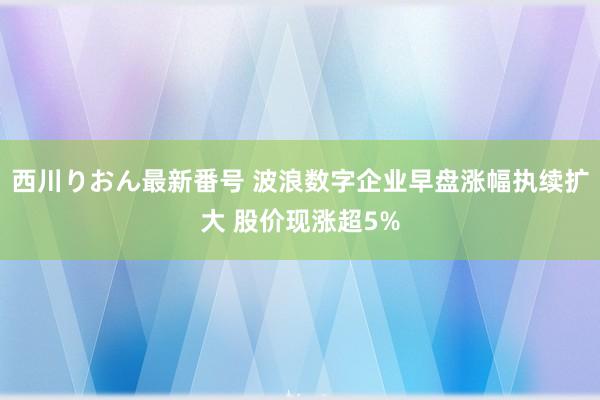 西川りおん最新番号 波浪数字企业早盘涨幅执续扩大 股价现涨超5%