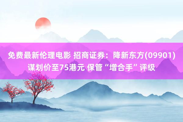 免费最新伦理电影 招商证券：降新东方(09901)谋划价至75港元 保管“增合手”评级