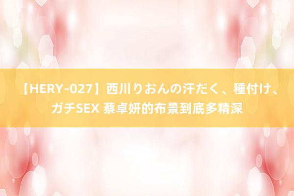 【HERY-027】西川りおんの汗だく、種付け、ガチSEX 蔡卓妍的布景到底多精深