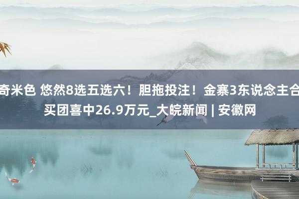 奇米色 悠然8选五选六！胆拖投注！金寨3东说念主合买团喜中26.9万元_大皖新闻 | 安徽网