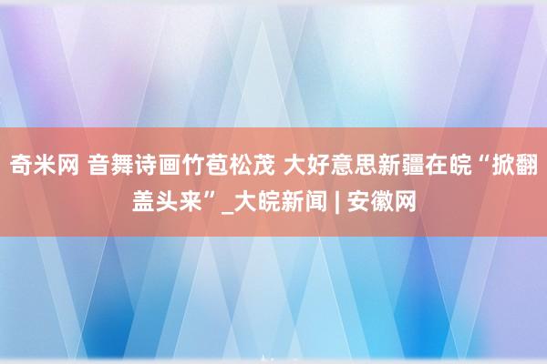 奇米网 音舞诗画竹苞松茂 大好意思新疆在皖“掀翻盖头来”_大皖新闻 | 安徽网