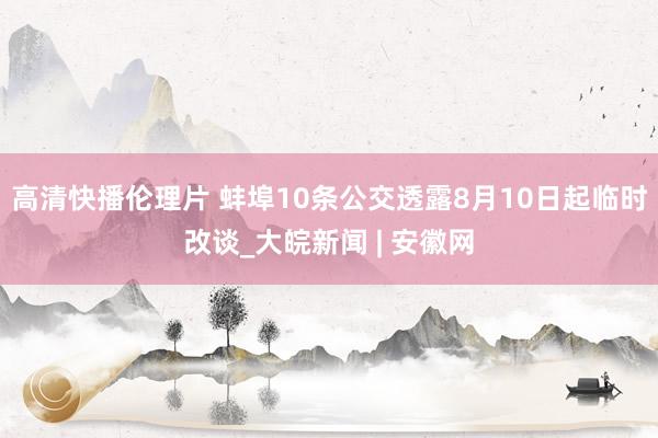 高清快播伦理片 蚌埠10条公交透露8月10日起临时改谈_大皖新闻 | 安徽网