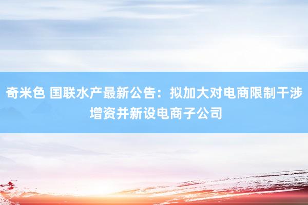 奇米色 国联水产最新公告：拟加大对电商限制干涉 增资并新设电商子公司