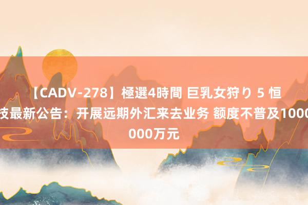 【CADV-278】極選4時間 巨乳女狩り 5 恒星科技最新公告：开展远期外汇来去业务 额度不普及1000万元