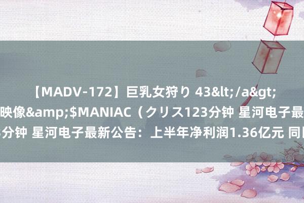 【MADV-172】巨乳女狩り 43</a>2010-11-05クリスタル映像&$MANIAC（クリス123分钟 星河电子最新公告：上半年净利润1.36亿元 同比增长32.29%