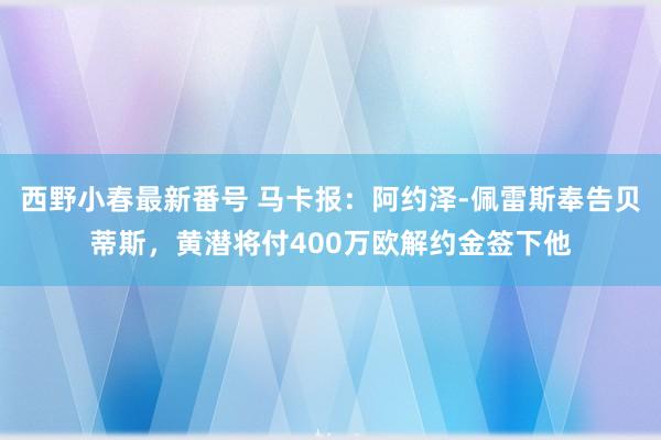 西野小春最新番号 马卡报：阿约泽-佩雷斯奉告贝蒂斯，黄潜将付400万欧解约金签下他