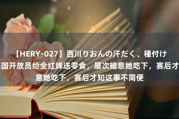 【HERY-027】西川りおんの汗だく、種付け、ガチSEX 英国开放员给全红婵送零食，屡次暗意她吃下，赛后才知这事不简便