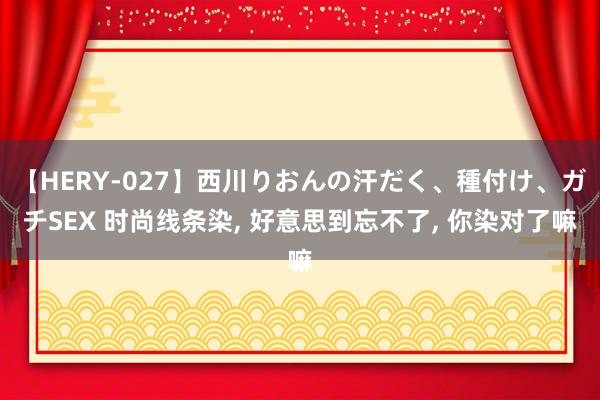 【HERY-027】西川りおんの汗だく、種付け、ガチSEX 时尚线条染， 好意思到忘不了， 你染对了嘛