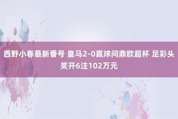 西野小春最新番号 皇马2-0赢球问鼎欧超杯 足彩头奖开6注102万元