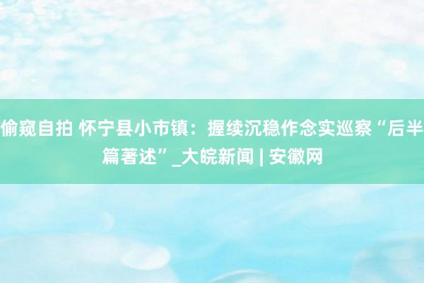 偷窥自拍 怀宁县小市镇：握续沉稳作念实巡察“后半篇著述”_大皖新闻 | 安徽网