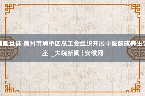 美腿丝袜 宿州市埇桥区总工会组织开展中医健康养生讲座  _大皖新闻 | 安徽网