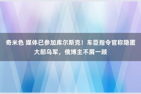 奇米色 媒体已参加库尔斯克！车臣指令官称隐匿大部乌军，俄博主不屑一顾