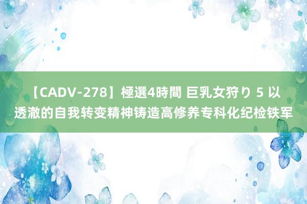 【CADV-278】極選4時間 巨乳女狩り 5 以透澈的自我转变精神铸造高修养专科化纪检铁军