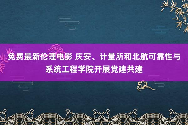 免费最新伦理电影 庆安、计量所和北航可靠性与系统工程学院开展党建共建