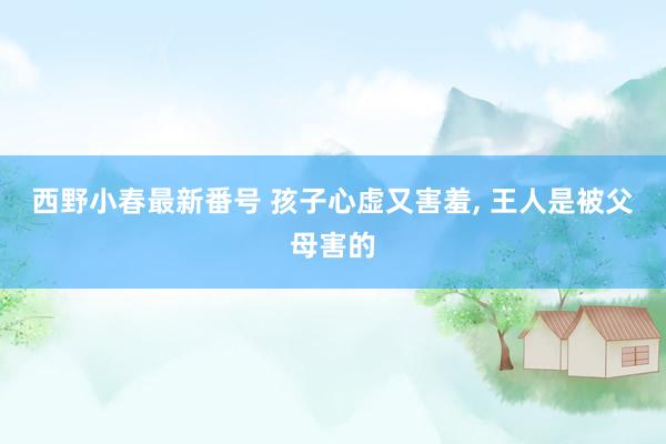 西野小春最新番号 孩子心虚又害羞， 王人是被父母害的