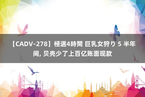 【CADV-278】極選4時間 巨乳女狩り 5 半年间， 贝壳少了上百亿账面现款