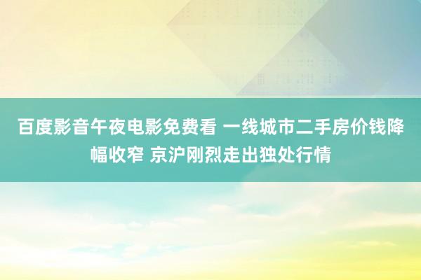 百度影音午夜电影免费看 一线城市二手房价钱降幅收窄 京沪刚烈走出独处行情