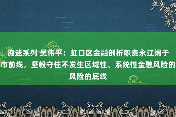 痴迷系列 吴伟平：虹口区金融剖析职责永辽阔于上海市前线，坚毅守住不发生区域性、系统性金融风险的底线