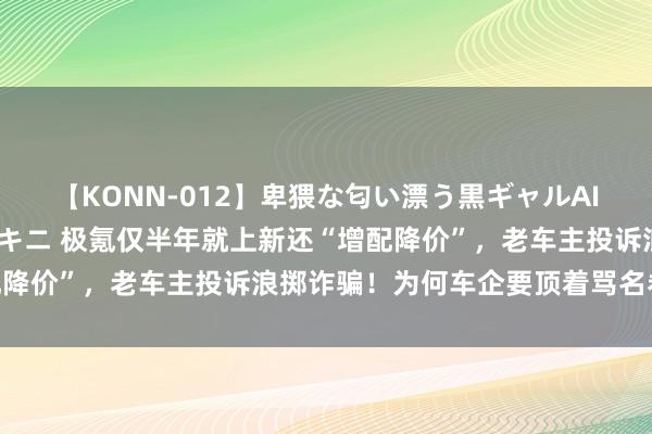 【KONN-012】卑猥な匂い漂う黒ギャルAIKAの中出しグイ込みビキニ 极氪仅半年就上新还“增配降价”，老车主投诉浪掷诈骗！为何车企要顶着骂名卷迭代