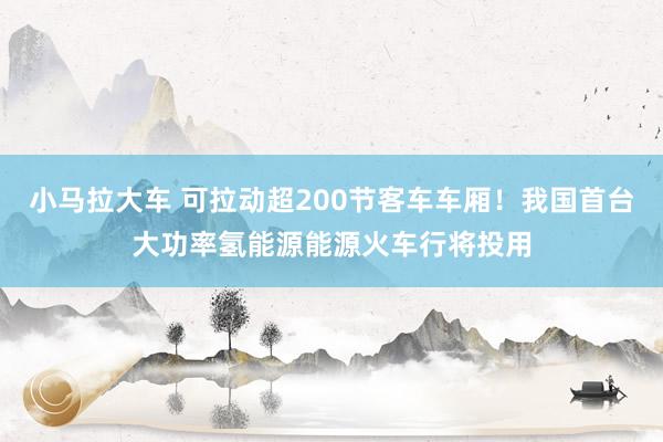 小马拉大车 可拉动超200节客车车厢！我国首台大功率氢能源能源火车行将投用