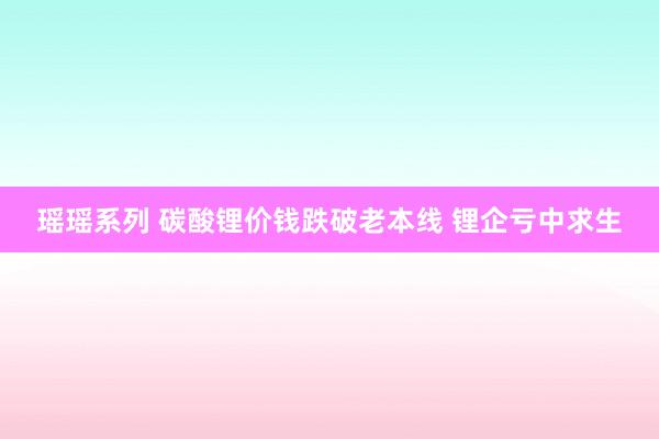 瑶瑶系列 碳酸锂价钱跌破老本线 锂企亏中求生