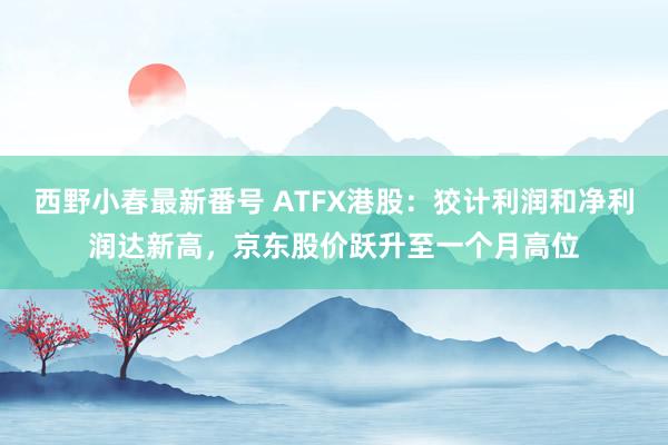 西野小春最新番号 ATFX港股：狡计利润和净利润达新高，京东股价跃升至一个月高位