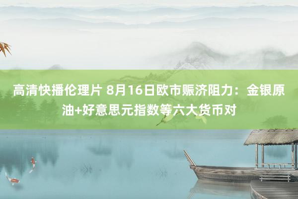 高清快播伦理片 8月16日欧市赈济阻力：金银原油+好意思元指数等六大货币对