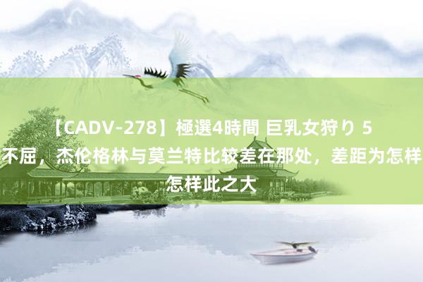 【CADV-278】極選4時間 巨乳女狩り 5 火箭的不屈，杰伦格林与莫兰特比较差在那处，差距为怎样此之大