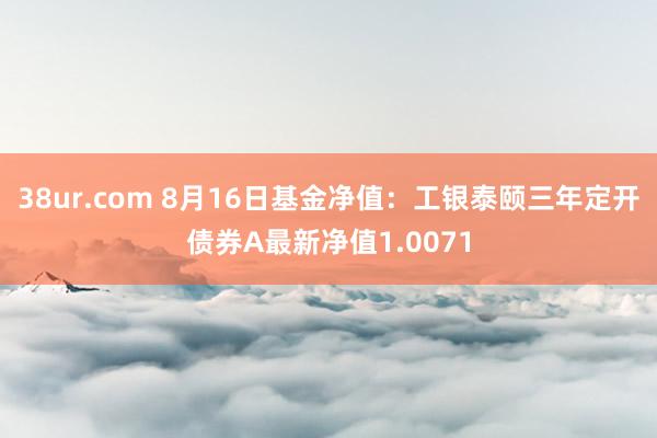 38ur.com 8月16日基金净值：工银泰颐三年定开债券A最新净值1.0071