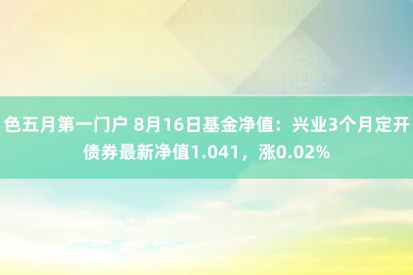 色五月第一门户 8月16日基金净值：兴业3个月定开债券最新净值1.041，涨0.02%