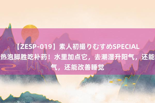 【ZESP-019】素人初撮りむすめSPECIAL Vol.3 天热泡脚胜吃补药！水里加点它，去潮湿升阳气，还能改善睡觉