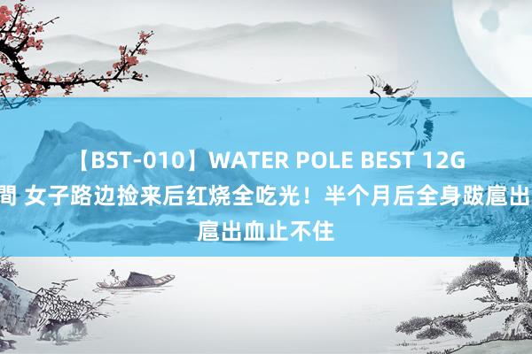 【BST-010】WATER POLE BEST 12GALs 8時間 女子路边捡来后红烧全吃光！半个月后全身跋扈出血止不住