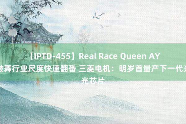 【IPTD-455】Real Race Queen AYA AI鼓舞行业尺度快速翻番 三菱电机：明岁首量产下一代光芯片