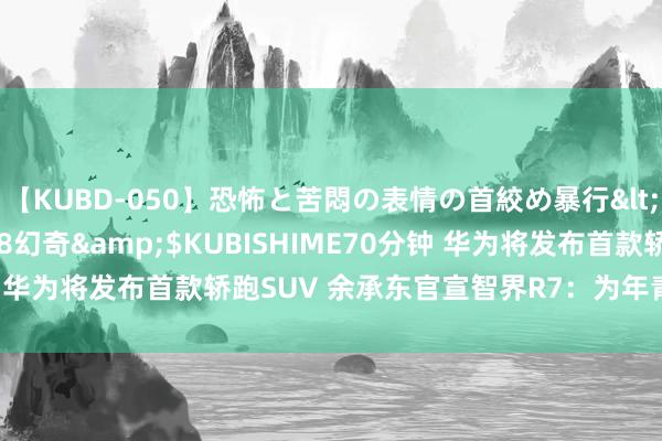 【KUBD-050】恐怖と苦悶の表情の首絞め暴行</a>2013-03-18幻奇&$KUBISHIME70分钟 华为将发布首款轿跑SUV 余承东官宣智界R7：为年青东说念主联想