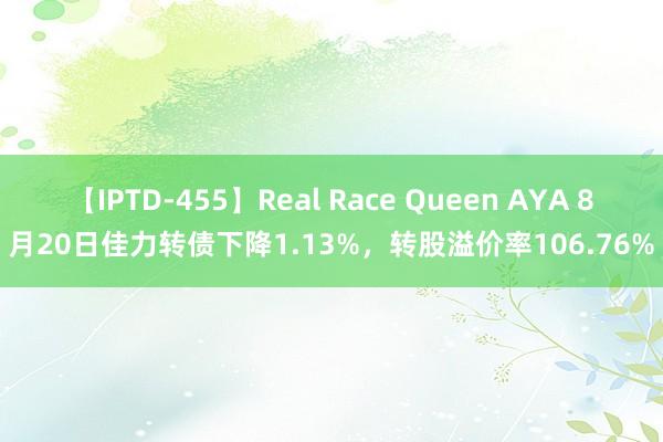 【IPTD-455】Real Race Queen AYA 8月20日佳力转债下降1.13%，转股溢价率106.76%